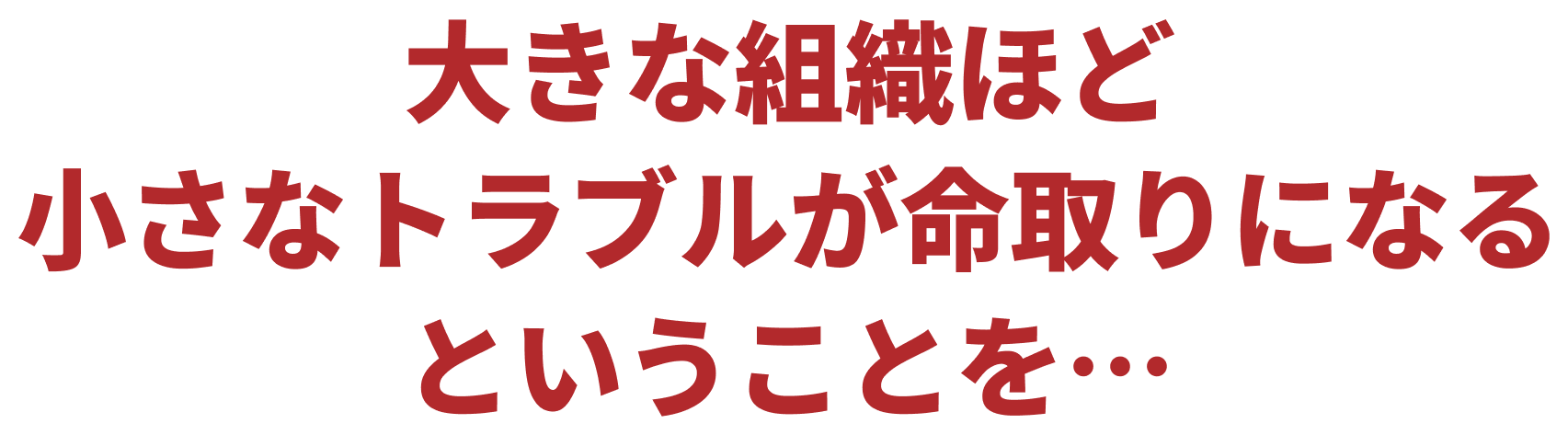 大きな組織ほど小さなトラブルが命取りになるということを…