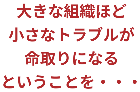大きな組織ほど小さなトラブルが命取りになるということを…