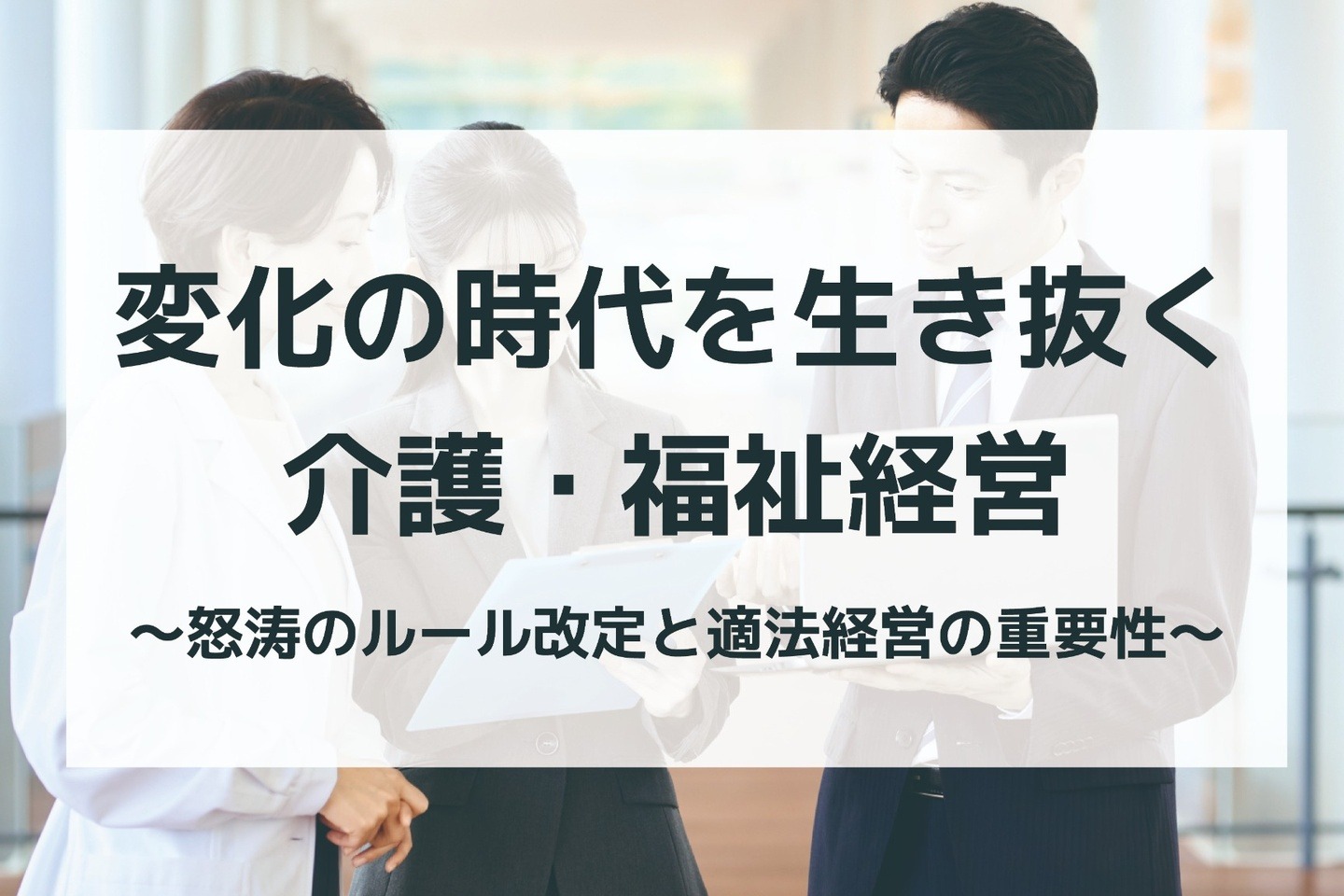 変化の時代を生き抜く介護・福祉経営　〜怒涛のルール改定と適法経営の重要性〜