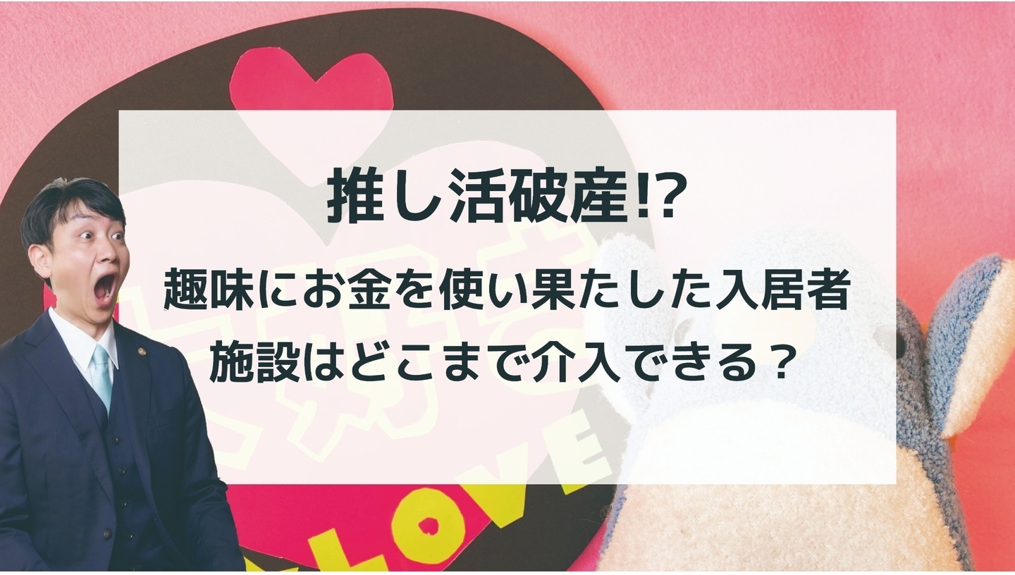 「推し活破産！？趣味にお金を使い果たした入居者 施設はどこまで介入できる？」