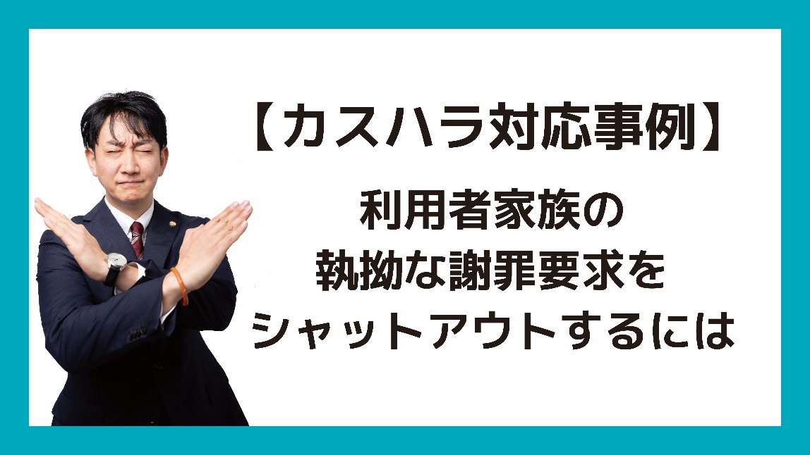 【カスハラ対応事例】 利用者家族の執拗な謝罪要求をシャットアウトするには